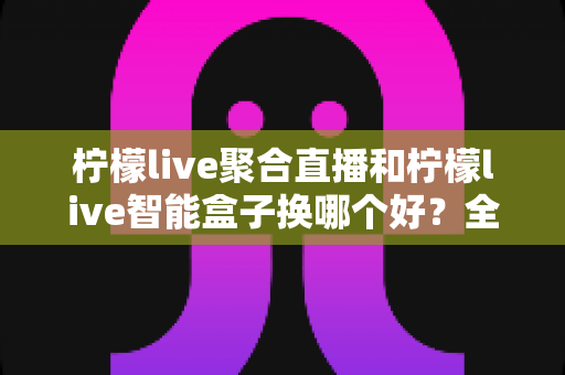柠檬live聚合直播和柠檬live智能盒子换哪个好？全面对比测评帮你选对不踩坑