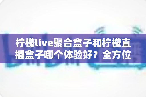 柠檬live聚合盒子和柠檬直播盒子哪个体验好？全方位深度对比评测帮你选对直播观影神器