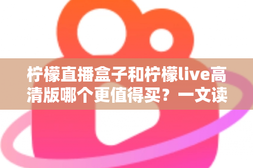 柠檬直播盒子和柠檬live高清版哪个更值得买？一文读懂两者差异，选对不踩坑