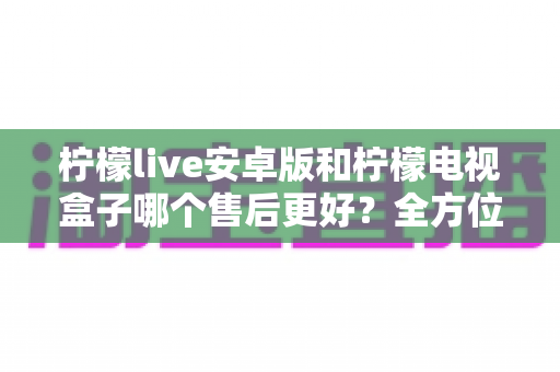 柠檬live安卓版和柠檬电视盒子哪个售后更好?全方位对比解析助你明智选购 柠檬live安卓版和柠檬电视盒子哪个售后更好?全方位对比解析助你明智选购