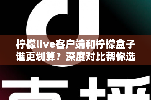 柠檬live客户端和柠檬盒子谁更划算？深度对比帮你选对不花冤枉钱