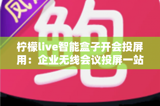 柠檬live智能盒子开会投屏用：企业无线会议投屏一站式解决方案与实用指南