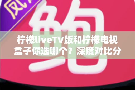 柠檬liveTV版和柠檬电视盒子你选哪个？深度对比分析与选购建议一文全看懂