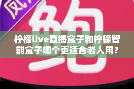柠檬live直播盒子和柠檬智能盒子哪个更适合老人用？——给长辈选电视盒子的实用选购指南