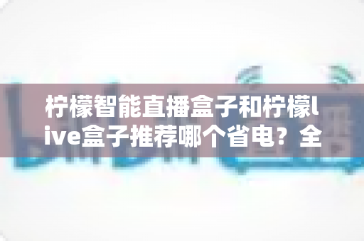 柠檬智能直播盒子和柠檬live盒子推荐哪个省电？全网最全功耗对比评测与省电选购指南