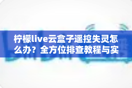 柠檬live云盒子遥控失灵怎么办？全方位排查教程与实用解决方法大公开