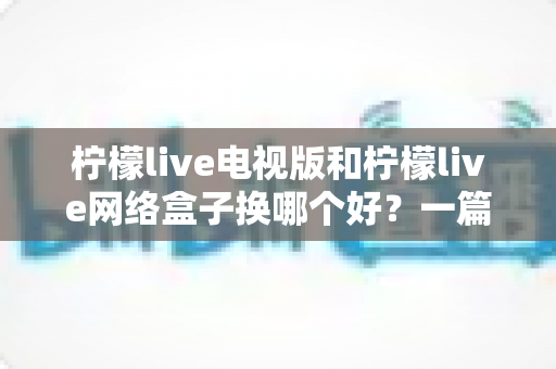 柠檬live电视版和柠檬live网络盒子换哪个好？一篇讲透的选购指南