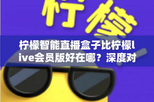 柠檬智能直播盒子比柠檬live会员版好在哪？深度对比解析助你选购不踩坑