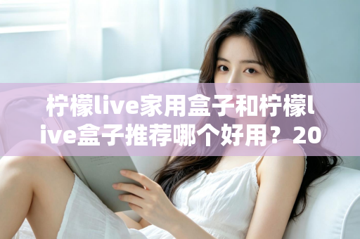柠檬live家用盒子和柠檬live盒子推荐哪个好用?2025年深度对比评测与避坑选购指南 柠檬live家用盒子和柠檬live盒子推荐哪个好用?2025年深度对比评测与避坑选购指南