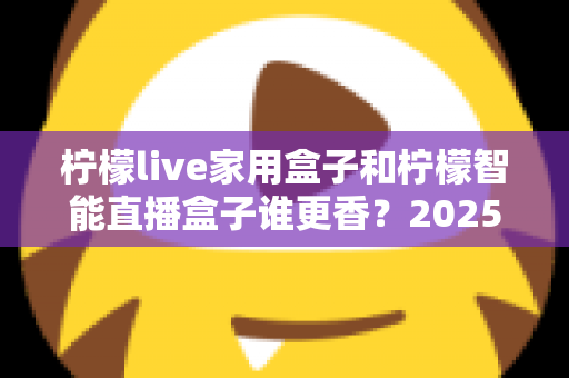 柠檬live家用盒子和柠檬智能直播盒子谁更香？2025年最全选购对比指南，看完这篇不再纠结