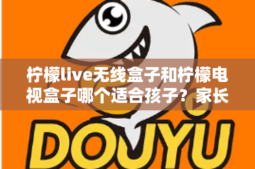 柠檬live无线盒子和柠檬电视盒子哪个适合孩子?家长必看的深度对比与选购攻略 柠檬live无线盒子和柠檬电视盒子哪个适合孩子?家长必看的深度对比与选购攻略