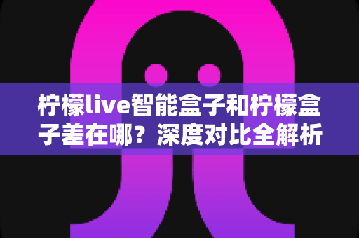 柠檬live智能盒子和柠檬盒子差在哪？深度对比全解析，帮你选对不踩坑