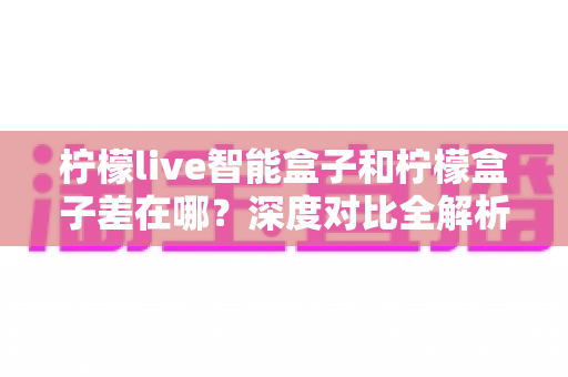 柠檬live智能盒子和柠檬盒子差在哪？深度对比全解析，帮你选对不踩坑
