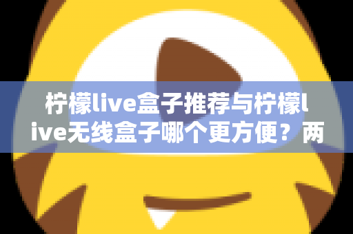 柠檬live盒子推荐与柠檬live无线盒子哪个更方便？两款设备全方位深度对比与选购指南
