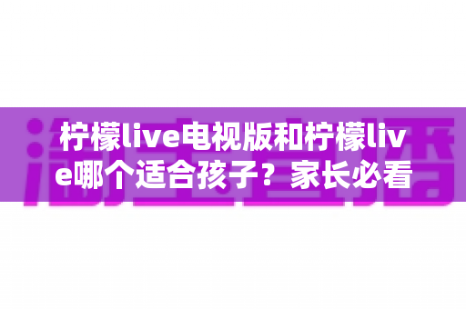 柠檬live电视版和柠檬live哪个适合孩子？家长必看的全面对比与实用选择指南