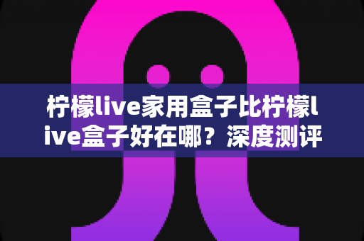 柠檬live家用盒子比柠檬live盒子好在哪？深度测评解析五大核心升级，帮你选对不踩坑