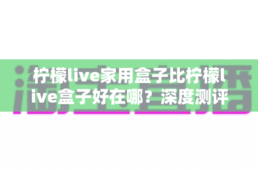柠檬live家用盒子比柠檬live盒子好在哪？深度测评解析五大核心升级，帮你选对不踩坑