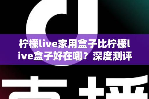 柠檬live家用盒子比柠檬live盒子好在哪？深度测评解析五大核心升级，帮你选对不踩坑