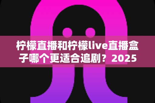 柠檬直播和柠檬live直播盒子哪个更适合追剧？2025年追剧神器深度对比测评