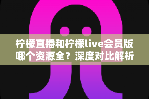 柠檬直播和柠檬live会员版哪个资源全?深度对比解析,帮你一次选对版本 柠檬直播和柠檬live会员版哪个资源全?深度对比解析,帮你一次选对版本