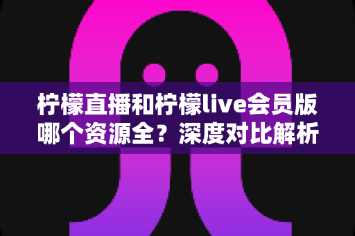 柠檬直播和柠檬live会员版哪个资源全？深度对比解析，帮你一次选对版本