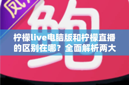 柠檬live电脑版和柠檬直播的区别在哪?全面解析两大版本的核心差异与选择指南 柠檬live电脑版和柠檬直播的区别在哪?全面解析两大版本的核心差异与选择指南