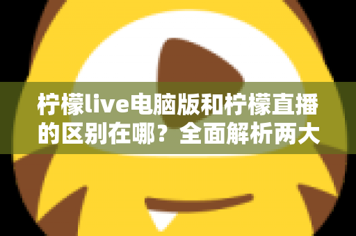 柠檬live电脑版和柠檬直播的区别在哪?全面解析两大版本的核心差异与选择指南 柠檬live电脑版和柠檬直播的区别在哪?全面解析两大版本的核心差异与选择指南