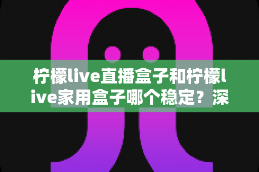 柠檬live直播盒子和柠檬live家用盒子哪个稳定?深度对比解析帮你选对不踩坑 柠檬live直播盒子和柠檬live家用盒子哪个稳定?深度对比解析帮你选对不踩坑