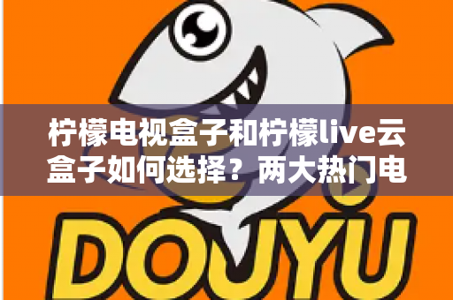 柠檬电视盒子和柠檬live云盒子如何选择？两大热门电视盒子全方位对比与选购攻略