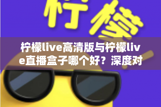 柠檬live高清版与柠檬live直播盒子哪个好?深度对比评测帮你找到最适合的观影方案 柠檬live高清版与柠檬live直播盒子哪个好?深度对比评测帮你找到最适合的观影方案