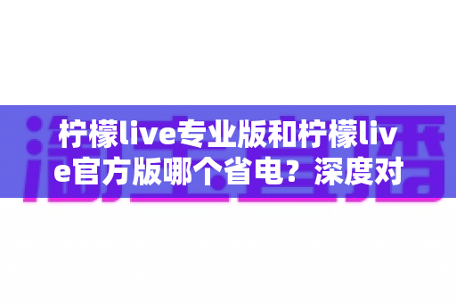 柠檬live专业版和柠檬live官方版哪个省电?深度对比分析与实用省电技巧全解析 柠檬live专业版和柠檬live官方版哪个省电?深度对比分析与实用省电技巧全解析