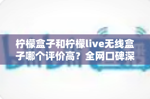 柠檬盒子和柠檬live无线盒子哪个评价高？全网口碑深度对比评测，看完这篇再下单不踩坑
