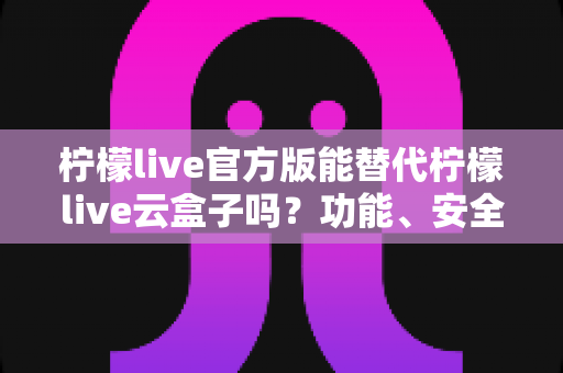 柠檬live官方版能替代柠檬live云盒子吗？功能、安全与体验全方位深度解析