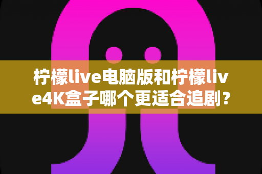 柠檬live电脑版和柠檬live4K盒子哪个更适合追剧？深度测评帮你找到最适合自己的追剧神器