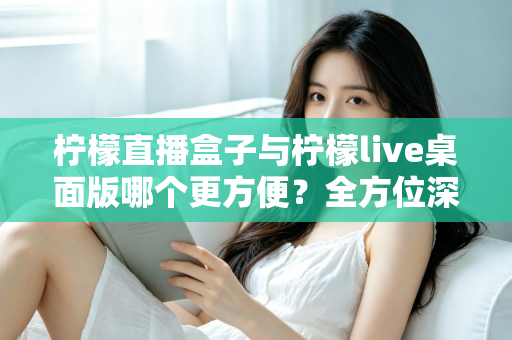 柠檬直播盒子与柠檬live桌面版哪个更方便?全方位深度对比帮你选对直播利器 柠檬直播盒子与柠檬live桌面版哪个更方便?全方位深度对比帮你选对直播利器