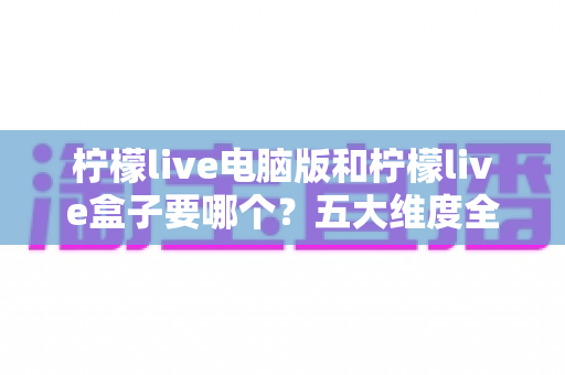 柠檬live电脑版和柠檬live盒子要哪个?五大维度全对比+分人群推荐,帮你一次选对不踩坑 柠檬live电脑版和柠檬live盒子要哪个?五大维度全对比+分人群推荐,帮你一次选对不踩坑