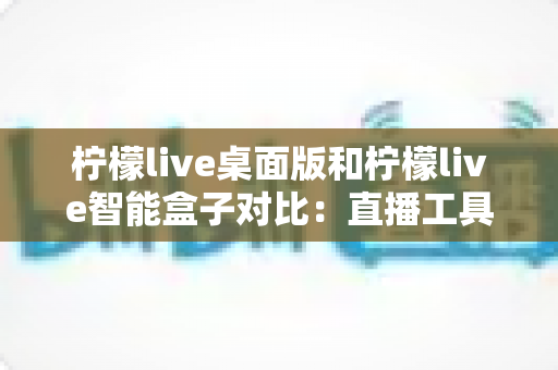柠檬live桌面版和柠檬live智能盒子对比:直播工具选购全攻略,帮你找到最适合的方案 柠檬live桌面版和柠檬live智能盒子对比:直播工具选购全攻略,帮你找到最适合的方案