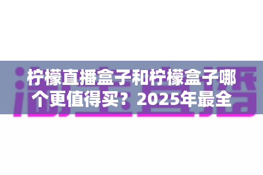 柠檬直播盒子和柠檬盒子哪个更值得买?2025年最全选购对比指南帮你一次看清 柠檬直播盒子和柠檬盒子哪个更值得买?2025年最全选购对比指南帮你一次看清