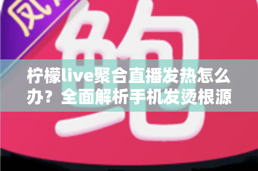 柠檬live聚合直播发热怎么办?全面解析手机发烫根源与高效降温实用指南 柠檬live聚合直播发热怎么办?全面解析手机发烫根源与高效降温实用指南