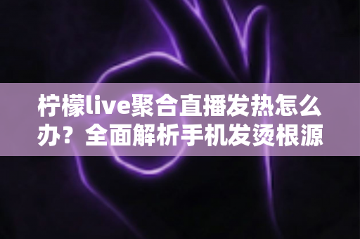 柠檬live聚合直播发热怎么办？全面解析手机发烫根源与高效降温实用指南