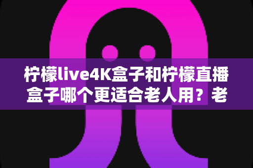 柠檬live4K盒子和柠檬直播盒子哪个更适合老人用?老年人电视盒子选购全攻略 柠檬live4K盒子和柠檬直播盒子哪个更适合老人用?老年人电视盒子选购全攻略