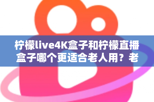 柠檬live4K盒子和柠檬直播盒子哪个更适合老人用？老年人电视盒子选购全攻略