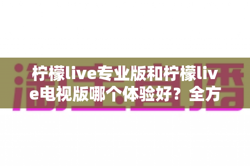 柠檬live专业版和柠檬live电视版哪个体验好?全方位深度对比测评,帮你找到最适合自己的版本 柠檬live专业版和柠檬live电视版哪个体验好?全方位深度对比测评,帮你找到最适合自己的版本