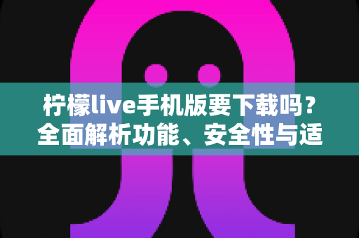 柠檬live手机版要下载吗？全面解析功能、安全性与适用人群，帮你做出明智选择