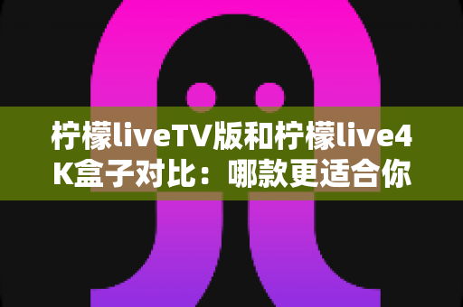柠檬liveTV版和柠檬live4K盒子对比：哪款更适合你的家庭观影需求？