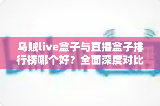 乌贼live盒子与直播盒子排行榜哪个好?全面深度对比分析与选购避坑指南 乌贼live盒子与直播盒子排行榜哪个好?全面深度对比分析与选购避坑指南