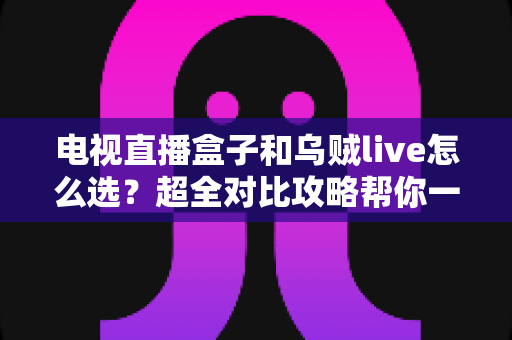 电视直播盒子和乌贼live怎么选？超全对比攻略帮你一次搞懂，看直播不再纠结！