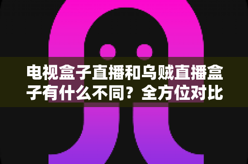 电视盒子直播和乌贼直播盒子有什么不同?全方位对比解析与家庭选购指南 电视盒子直播和乌贼直播盒子有什么不同?全方位对比解析与家庭选购指南