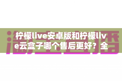 柠檬live安卓版和柠檬live云盒子哪个售后更好？全方位深度对比与选购避坑指南