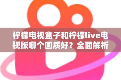 柠檬电视盒子和柠檬live电视版哪个画质好？全面解析助你选出高清观影利器